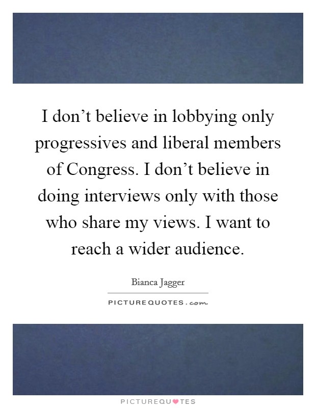 I don't believe in lobbying only progressives and liberal members of Congress. I don't believe in doing interviews only with those who share my views. I want to reach a wider audience Picture Quote #1