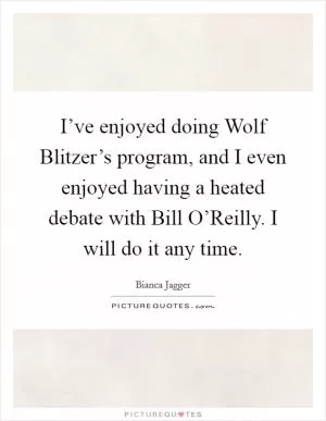 I’ve enjoyed doing Wolf Blitzer’s program, and I even enjoyed having a heated debate with Bill O’Reilly. I will do it any time Picture Quote #1