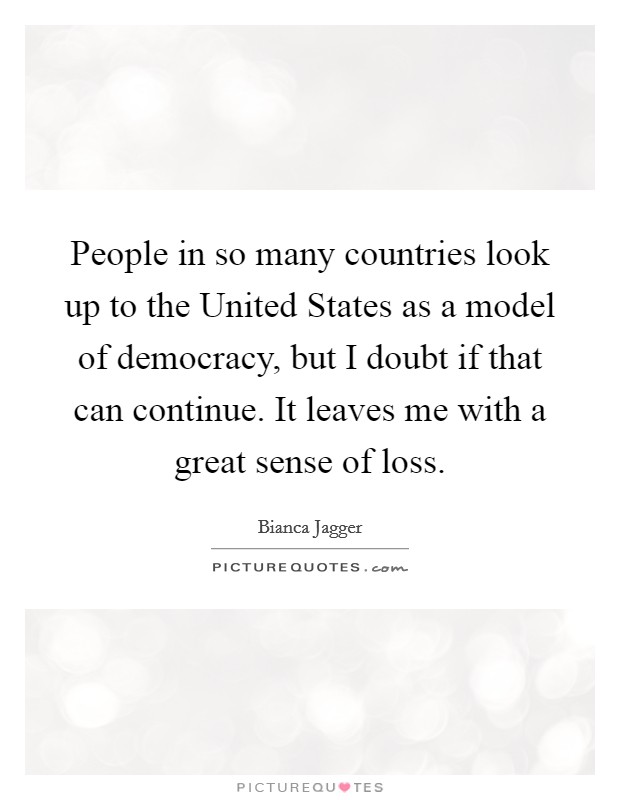 People in so many countries look up to the United States as a model of democracy, but I doubt if that can continue. It leaves me with a great sense of loss Picture Quote #1