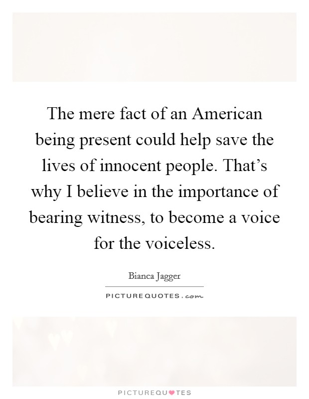 The mere fact of an American being present could help save the lives of innocent people. That's why I believe in the importance of bearing witness, to become a voice for the voiceless Picture Quote #1