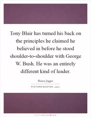 Tony Blair has turned his back on the principles he claimed he believed in before he stood shoulder-to-shoulder with George W. Bush. He was an entirely different kind of leader Picture Quote #1