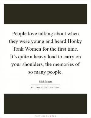 People love talking about when they were young and heard Honky Tonk Women for the first time. It’s quite a heavy load to carry on your shoulders, the memories of so many people Picture Quote #1