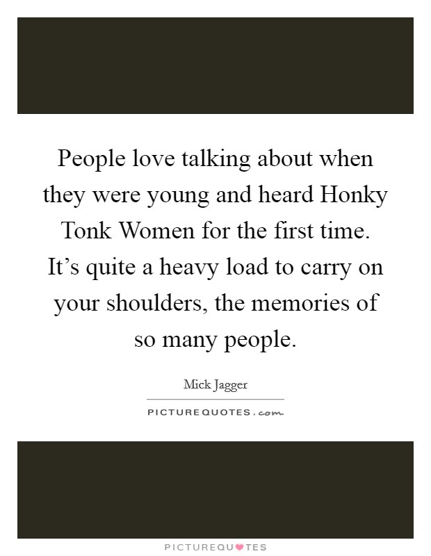 People love talking about when they were young and heard Honky Tonk Women for the first time. It's quite a heavy load to carry on your shoulders, the memories of so many people Picture Quote #1