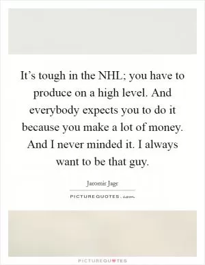 It’s tough in the NHL; you have to produce on a high level. And everybody expects you to do it because you make a lot of money. And I never minded it. I always want to be that guy Picture Quote #1