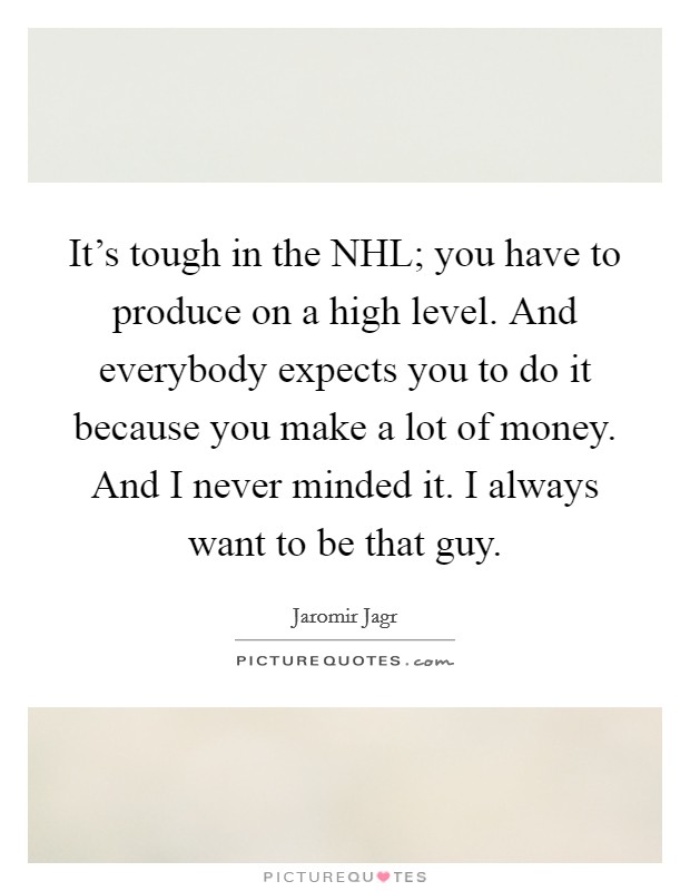 It's tough in the NHL; you have to produce on a high level. And everybody expects you to do it because you make a lot of money. And I never minded it. I always want to be that guy Picture Quote #1