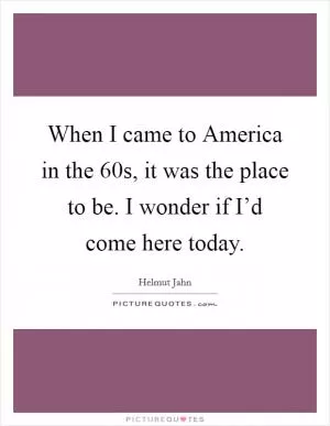 When I came to America in the  60s, it was the place to be. I wonder if I’d come here today Picture Quote #1
