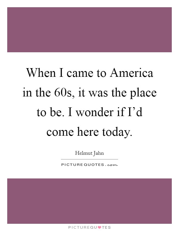 When I came to America in the  60s, it was the place to be. I wonder if I'd come here today Picture Quote #1