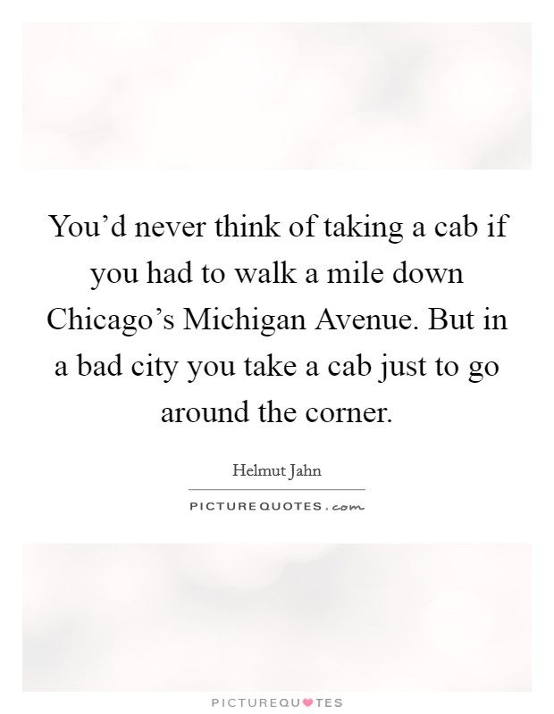 You'd never think of taking a cab if you had to walk a mile down Chicago's Michigan Avenue. But in a bad city you take a cab just to go around the corner Picture Quote #1