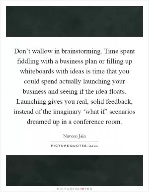Don’t wallow in brainstorming. Time spent fiddling with a business plan or filling up whiteboards with ideas is time that you could spend actually launching your business and seeing if the idea floats. Launching gives you real, solid feedback, instead of the imaginary ‘what if’ scenarios dreamed up in a conference room Picture Quote #1