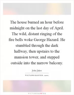 The house burned an hour before midnight on the last day of April. The wild, distant ringing of the fire bells woke George Hazard. He stumbled through the dark hallway, then upstairs to the mansion tower, and stepped outside into the narrow balcony Picture Quote #1