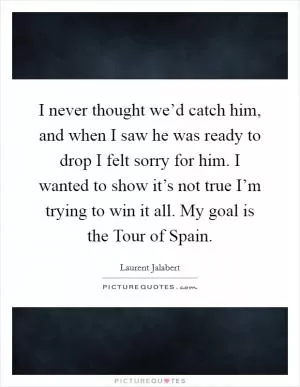 I never thought we’d catch him, and when I saw he was ready to drop I felt sorry for him. I wanted to show it’s not true I’m trying to win it all. My goal is the Tour of Spain Picture Quote #1