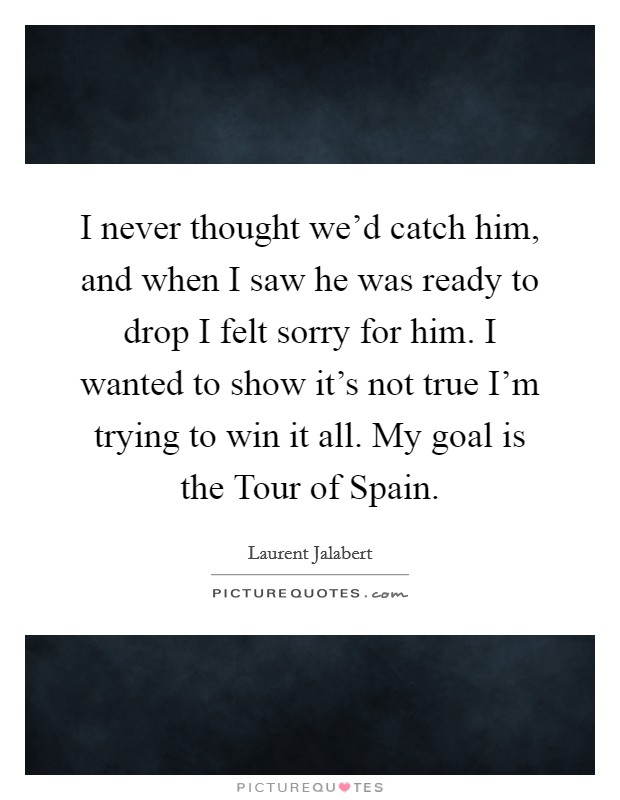 I never thought we'd catch him, and when I saw he was ready to drop I felt sorry for him. I wanted to show it's not true I'm trying to win it all. My goal is the Tour of Spain Picture Quote #1