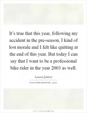 It’s true that this year, following my accident in the pre-season, I kind of lost morale and I felt like quitting at the end of this year. But today I can say that I want to be a professional bike rider in the year 2003 as well Picture Quote #1