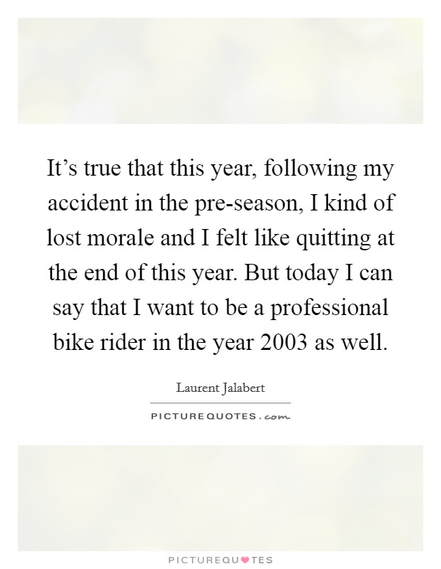 It's true that this year, following my accident in the pre-season, I kind of lost morale and I felt like quitting at the end of this year. But today I can say that I want to be a professional bike rider in the year 2003 as well Picture Quote #1