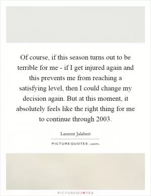Of course, if this season turns out to be terrible for me - if I get injured again and this prevents me from reaching a satisfying level, then I could change my decision again. But at this moment, it absolutely feels like the right thing for me to continue through 2003 Picture Quote #1