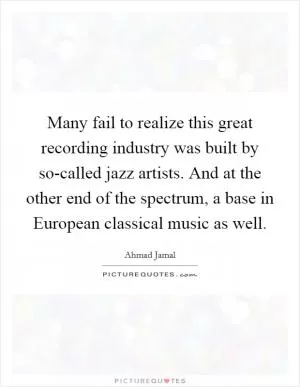 Many fail to realize this great recording industry was built by so-called jazz artists. And at the other end of the spectrum, a base in European classical music as well Picture Quote #1