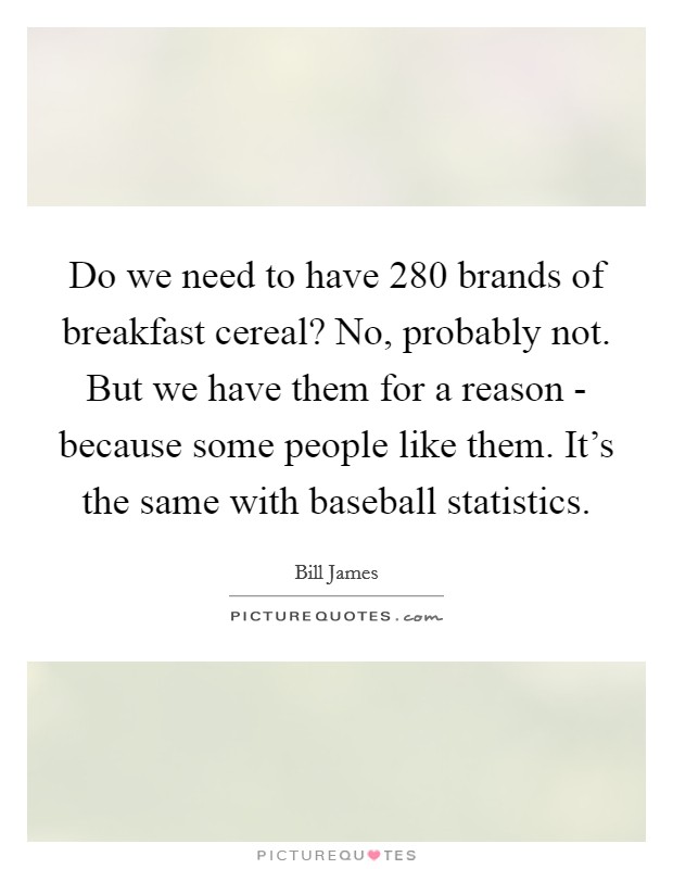 Do we need to have 280 brands of breakfast cereal? No, probably not. But we have them for a reason - because some people like them. It's the same with baseball statistics Picture Quote #1