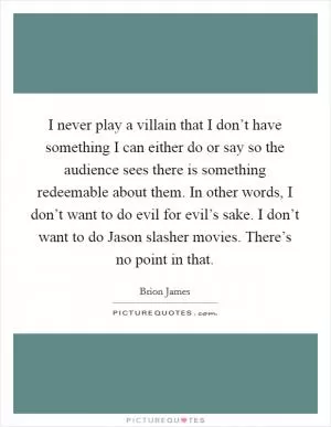 I never play a villain that I don’t have something I can either do or say so the audience sees there is something redeemable about them. In other words, I don’t want to do evil for evil’s sake. I don’t want to do Jason slasher movies. There’s no point in that Picture Quote #1