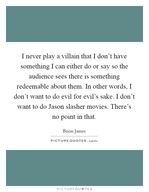 I never play a villain that I don't have something I can either do or say so the audience sees there is something redeemable about them. In other words, I don't want to do evil for evil's sake. I don't want to do Jason slasher movies. There's no point in that Picture Quote #1