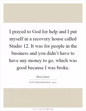 I prayed to God for help and I put myself in a recovery house called Studio 12. It was for people in the business and you didn’t have to have any money to go, which was good because I was broke Picture Quote #1