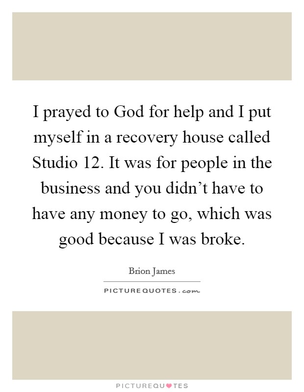 I prayed to God for help and I put myself in a recovery house called Studio 12. It was for people in the business and you didn't have to have any money to go, which was good because I was broke Picture Quote #1