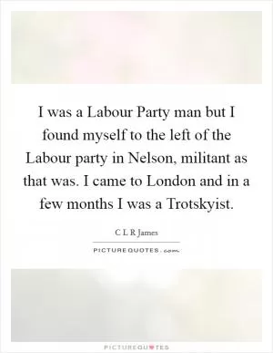 I was a Labour Party man but I found myself to the left of the Labour party in Nelson, militant as that was. I came to London and in a few months I was a Trotskyist Picture Quote #1