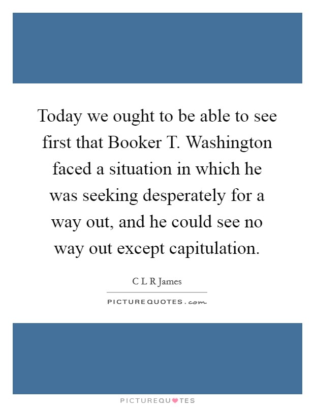 Today we ought to be able to see first that Booker T. Washington faced a situation in which he was seeking desperately for a way out, and he could see no way out except capitulation Picture Quote #1