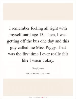 I remember feeling all right with myself until age 13. Then, I was getting off the bus one day and this guy called me Miss Piggy. That was the first time I ever really felt like I wasn’t okay Picture Quote #1