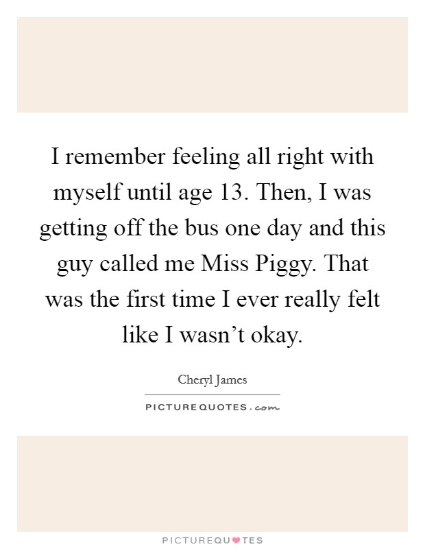 I remember feeling all right with myself until age 13. Then, I was getting off the bus one day and this guy called me Miss Piggy. That was the first time I ever really felt like I wasn't okay Picture Quote #1