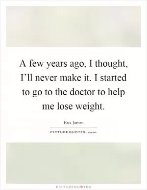 A few years ago, I thought, I’ll never make it. I started to go to the doctor to help me lose weight Picture Quote #1