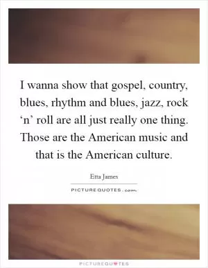 I wanna show that gospel, country, blues, rhythm and blues, jazz, rock ‘n’ roll are all just really one thing. Those are the American music and that is the American culture Picture Quote #1