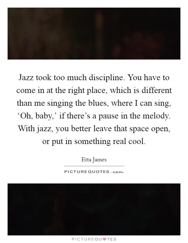 Jazz took too much discipline. You have to come in at the right place, which is different than me singing the blues, where I can sing, ‘Oh, baby,' if there's a pause in the melody. With jazz, you better leave that space open, or put in something real cool Picture Quote #1