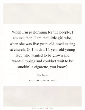 When I’m performing for the people, I am me, then. I am that little girl who, when she was five years old, used to sing at church. Or I’m that 15-year-old young lady who wanted to be grown and wanted to sing and couldn’t wait to be smokin’ a cigarette, you know? Picture Quote #1