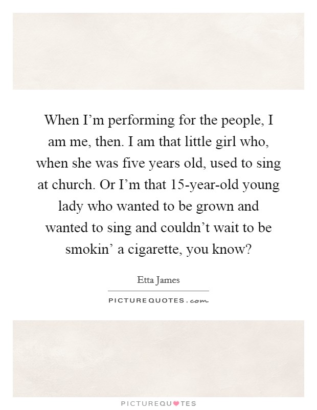 When I'm performing for the people, I am me, then. I am that little girl who, when she was five years old, used to sing at church. Or I'm that 15-year-old young lady who wanted to be grown and wanted to sing and couldn't wait to be smokin' a cigarette, you know? Picture Quote #1