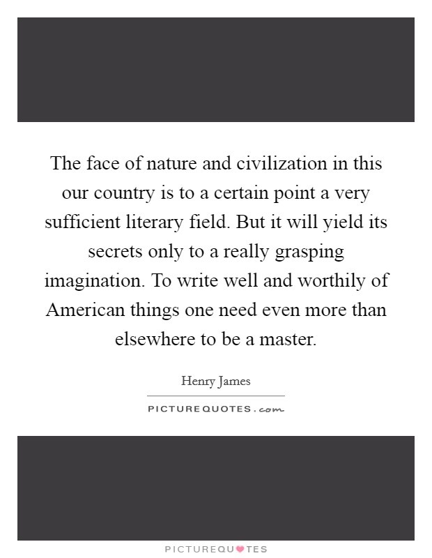 The face of nature and civilization in this our country is to a certain point a very sufficient literary field. But it will yield its secrets only to a really grasping imagination. To write well and worthily of American things one need even more than elsewhere to be a master Picture Quote #1