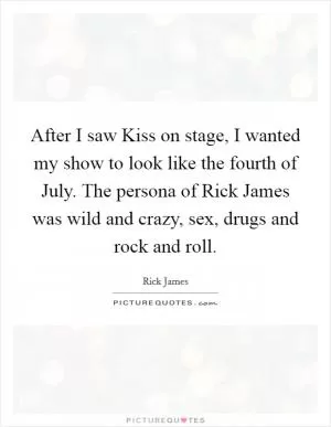 After I saw Kiss on stage, I wanted my show to look like the fourth of July. The persona of Rick James was wild and crazy, sex, drugs and rock and roll Picture Quote #1