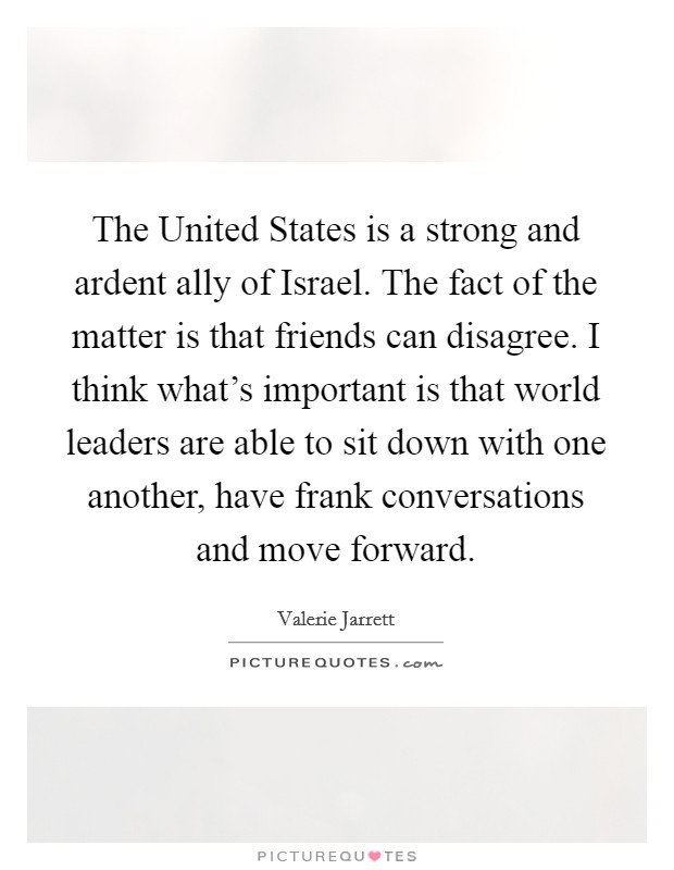 The United States is a strong and ardent ally of Israel. The fact of the matter is that friends can disagree. I think what's important is that world leaders are able to sit down with one another, have frank conversations and move forward Picture Quote #1
