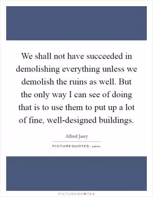 We shall not have succeeded in demolishing everything unless we demolish the ruins as well. But the only way I can see of doing that is to use them to put up a lot of fine, well-designed buildings Picture Quote #1