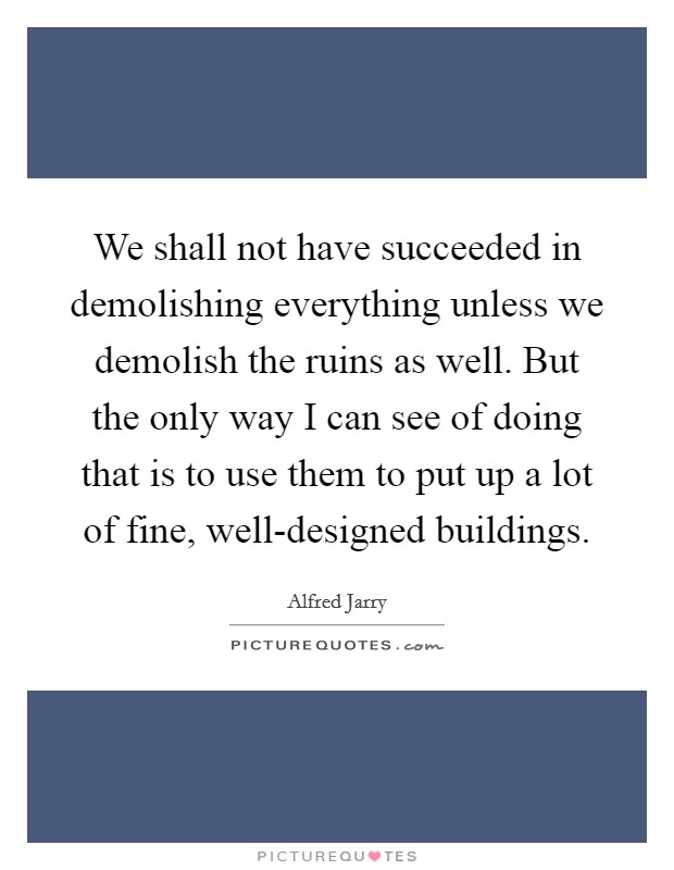 We shall not have succeeded in demolishing everything unless we demolish the ruins as well. But the only way I can see of doing that is to use them to put up a lot of fine, well-designed buildings Picture Quote #1