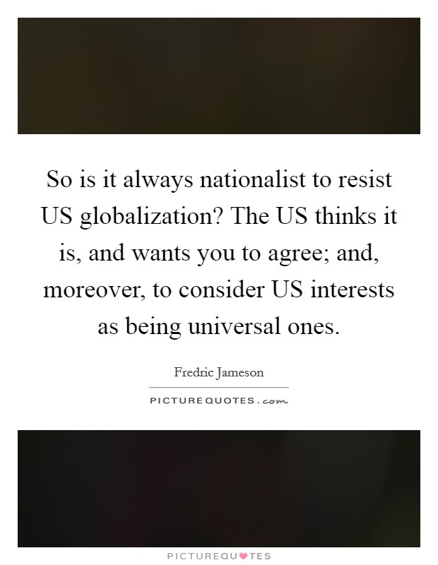 So is it always nationalist to resist US globalization? The US thinks it is, and wants you to agree; and, moreover, to consider US interests as being universal ones Picture Quote #1