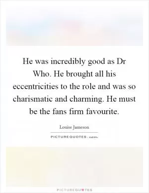 He was incredibly good as Dr Who. He brought all his eccentricities to the role and was so charismatic and charming. He must be the fans firm favourite Picture Quote #1