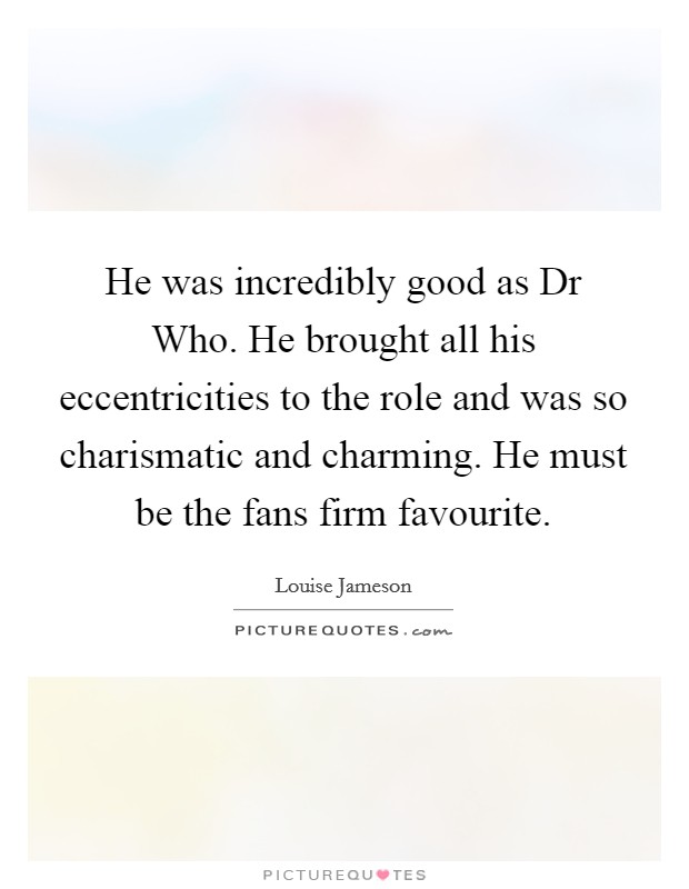 He was incredibly good as Dr Who. He brought all his eccentricities to the role and was so charismatic and charming. He must be the fans firm favourite Picture Quote #1