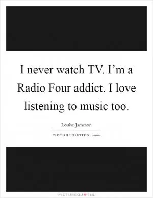 I never watch TV. I’m a Radio Four addict. I love listening to music too Picture Quote #1