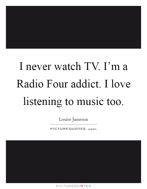 I never watch TV. I'm a Radio Four addict. I love listening to music too Picture Quote #1