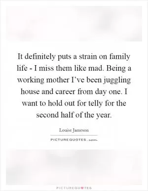 It definitely puts a strain on family life - I miss them like mad. Being a working mother I’ve been juggling house and career from day one. I want to hold out for telly for the second half of the year Picture Quote #1