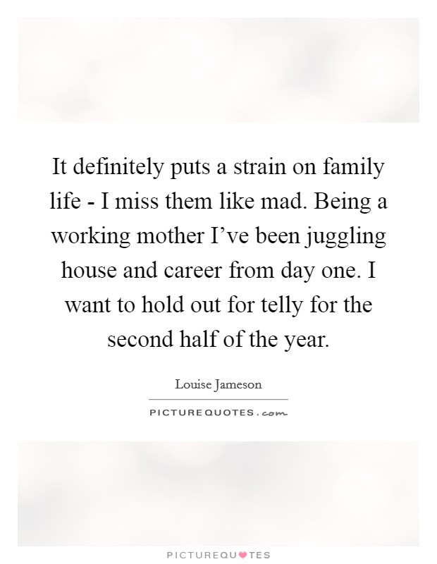 It definitely puts a strain on family life - I miss them like mad. Being a working mother I've been juggling house and career from day one. I want to hold out for telly for the second half of the year Picture Quote #1
