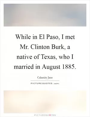 While in El Paso, I met Mr. Clinton Burk, a native of Texas, who I married in August 1885 Picture Quote #1