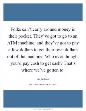 Folks can’t carry around money in their pocket. They’ve got to go to an ATM machine, and they’ve got to pay a few dollars to get their own dollars out of the machine. Who ever thought you’d pay cash to get cash? That’s where we’ve gotten to Picture Quote #1