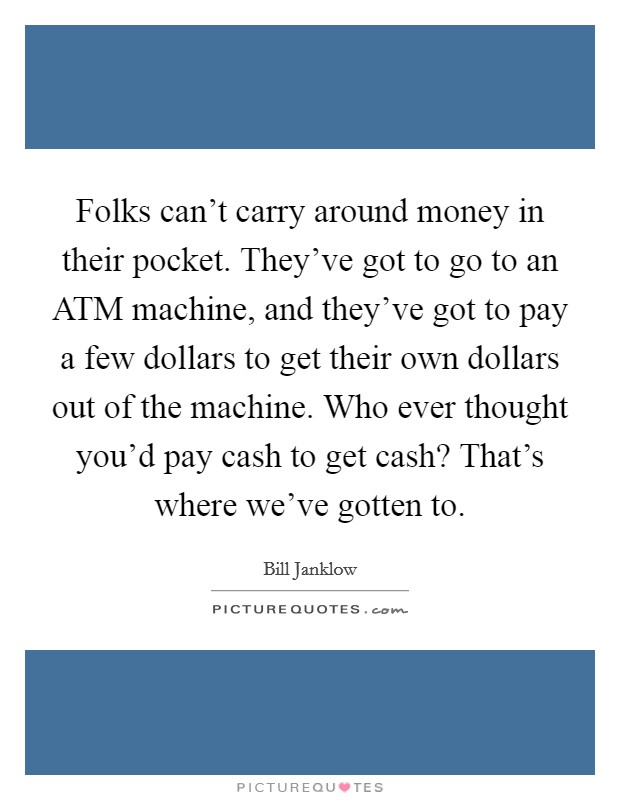 Folks can't carry around money in their pocket. They've got to go to an ATM machine, and they've got to pay a few dollars to get their own dollars out of the machine. Who ever thought you'd pay cash to get cash? That's where we've gotten to Picture Quote #1