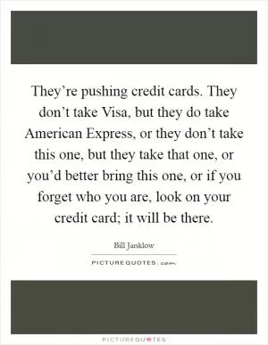 They’re pushing credit cards. They don’t take Visa, but they do take American Express, or they don’t take this one, but they take that one, or you’d better bring this one, or if you forget who you are, look on your credit card; it will be there Picture Quote #1
